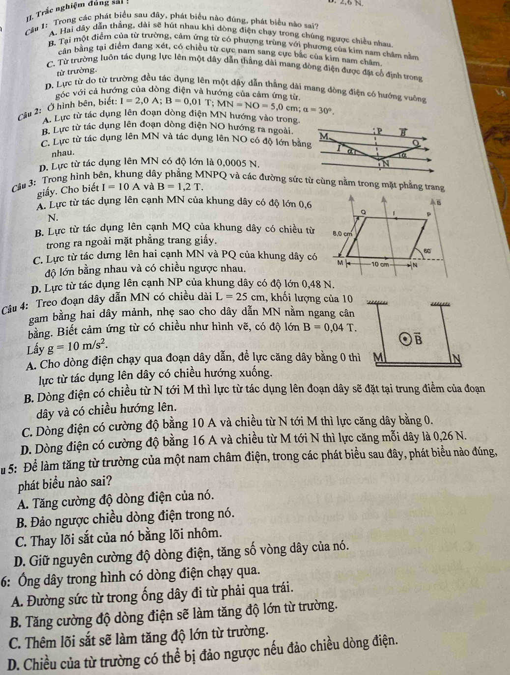 Trắc nghiệm đúng sai :
2,6 N
Câu 1: Trong các phát biểu sau đây, phát biểu nào đúng, phát biểu nào sai?
A. Hai dây dẫn thẳng, dài sẽ hút nhau khi dòng điện chạy trong chúng ngược chiều nhau
B. Tại một điểm của từ trường, cảm ứng từ có phượng trùng với phương của kim nam châm nằm
cân bằng tại điểm đang xét, có chiều từ cực nam sang cực bắc của kim nam châm.
C. Từ trường luôn tác dụng lực lên một dây dẫn thẳng dài mang dòng điện được đặt cổ định trong
từ trường.
D. Lực từ do từ trường đều tác dụng lên một dây dẫn thẳng dài mang dòng điện có hướng vuông
góc với cả hướng của dòng điện và hướng của cảm ứng từ.
Câu 2: Ở hình bên, biết: I=2,0A;B=0 ,01 T;MN=NO=5,0cm;alpha =30°.
A. Lực từ tác dụng lên đoạn dòng điện MN hướng vào trong.
B. Lực từ tác dụng lên đoạn dòng điện NO hướng ra ngoài.
C. Lực từ tác dụng lên MN và tác dụng lên NO có độ lớn bằng
nhau.
D. Lực từ tác dụng lên MN có độ lớn là 0,0005 N.
Câu 3: Trong hình b  dâ NPQ và các đường sức từ cùng nằm trong mặt phẳng trang
giấy. Cho biết I=10A và B=1,2T.
A. Lực từ tác dụng lên cạnh MN của khung dây có độ lớn 0,6
N.
B. Lực từ tác dụng lên cạnh MQ của khung dây có chiều từ
trong ra ngoài mặt phẳng trang giấy.
C. Lực từ tác dưng lên hai cạnh MN và PQ của khung dây có
độ lớn bằng nhau và có chiều ngược nhau.
D. Lực từ tác dụng lên cạnh NP của khung dây có độ lớn 0,48 N.
Câu 4: Treo đoạn dây dẫn MN có chiều dài L=25cm , khối lượng của 10
“
gam bằng hai dây mảnh, nhẹ sao cho dây dẫn MN nằm ngang cân
bằng. Biết cảm ứng từ có chiều như hình vẽ, có độ lớn B=0,04T.
Lấy g=10m/s^2.
A
A. Cho dòng điện chạy qua đoạn dây dẫn, đề lực căng dây bằng 0 thì M N
lực từ tác dụng lên dây có chiều hướng xuống.
B. Dòng điện có chiều từ N tới M thì lực từ tác dụng lên đoạn dây sẽ đặt tại trung điểm của đoạn
dây và có chiều hướng lên.
C. Dòng điện có cường độ bằng 10 A và chiều từ N tới M thì lực căng dây bằng 0.
D. Dòng điện có cường độ bằng 16 A và chiều từ M tới N thì lực căng mỗi dây là 0,26 N.
Su 5: Để làm tăng từ trường của một nam châm điện, trong các phát biểu sau đây, phát biểu nào đúng,
phát biểu nào sai?
A. Tăng cường độ dòng điện của nó.
B. Đảo ngược chiều dòng điện trong nó.
C. Thay lõi sắt của nó bằng lõi nhôm.
D. Giữ nguyên cường độ dòng điện, tăng số vòng dây của nó.
6: Ông dây trong hình có dòng điện chạy qua.
A. Đường sức từ trong ống dây đi từ phải qua trái.
B. Tăng cường độ dòng điện sẽ làm tăng độ lớn từ trường.
C. Thêm lõi sắt sẽ làm tăng độ lớn từ trường.
D. Chiều của từ trường có thể bị đảo ngược nếu đảo chiều dòng điện.