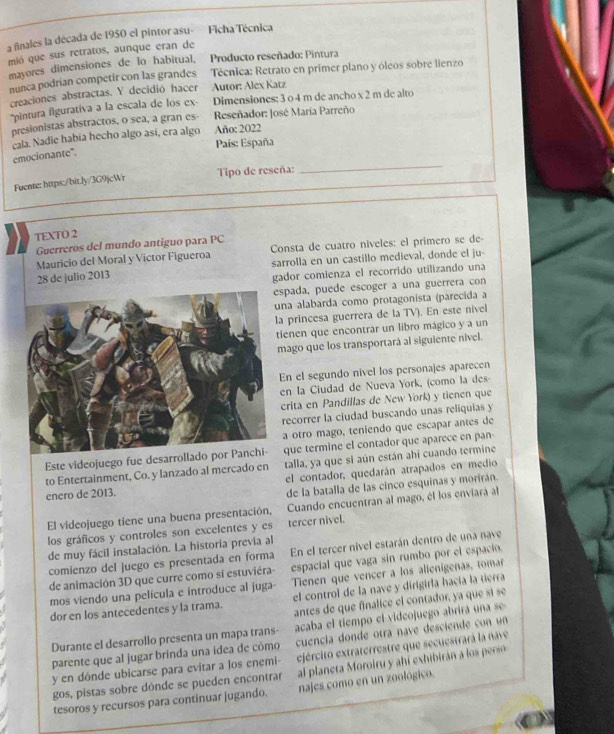 a ñinales la década de 1950 el pintor asu- Ficha Técnica
mió que sus retratos, aunque eran de Producto reseñado: Pintura
mayores dimensiones de lo habitual,
nunca podrian competir con las grandes  Técnica: Retrato en primer plano y óleos sobre lienzo
creaciones abstractas. Y decidió hacer Autor: Alex Katz
*pintura figurativa a la escala de los ex- Dimensiones: 3 o 4 m de ancho x 2 m de alto
presionistas abstractos, o sea, a gran es  Reseñador: José María Parreño
cala. Nadie había hecho algo así, era algo Año: 2022
País: España
emocionante".
Fuente: https:/bit.ly/3G9jcWr Tipo de reseña:
_
TEXTO 2
Guerreros del mundo antiguo para PC
Mauricio del Moral y Victor Figueroa Consta de cuatro niveles: el primero se de
sarrolla en un castillo medieval, donde el ju-
28 de julio 2013
gador comienza el recorrido utilizando una
espada, puede escoger a una guerrera con
na alabarda como protagonista (parecida a
a princesa guerrera de la TV). En este nivel
ienen que encontrar un libro mágico y a un
mago que los transportará al siguiente nivel.
En el segundo nivel los personajes aparecen
en la Ciudad de Nueva York, (como la des-
crita en Pandillas de New York) y tienen que
recorrer la ciudad buscando unas reliquias y
a otro mago, teniendo que escapar antes de
Este videojuego fue desarrolladoque termine el contador que aparece en pan
to Entertainment, Co. y lanzado al mercado en talla, ya que sí aún están ahí cuando termine
el contador, quedarán atrapados en medio
enero de 2013.
de la batalla de las cinco esquinas y morirán.
El videojuego tiene una buena presentación, Cuando encuentran al mago, él los enviará al
los gráficos y controles son excelentes y es tercer nivel.
de muy fácil instalación. La historia previa al
comienzo del juego es presentada en forma En el tercer nivel estarán dentro de una nave
de animación 3D que curre como si estuviéra- espacial que vaga sin rumbo por el espacio.
mos viendo una película e introduce al juga- Tienen que vencer a los alienigenas, tomar
dor en los antecedentes y la trama. el control de la nave y dirigirla hacía la tierra
antes de que finalice el contador, ya que si se
Durante el desarrollo presenta un mapa trans- acaba el tiempo el videojuego abrirá una se
parente que al jugar brinda una ídea de cómo cuencia donde otra nave desciende con un
y en dónde ubicarse para evitar a los enemi- ejército extraterrestre que secuestrará la nave
gos, pistas sobre dónde se pueden encontrar  a p a et  M oroiru y hi exhibira   l   pers 
tesoros y recursos para continuar jugando. najes como en un zoológico.