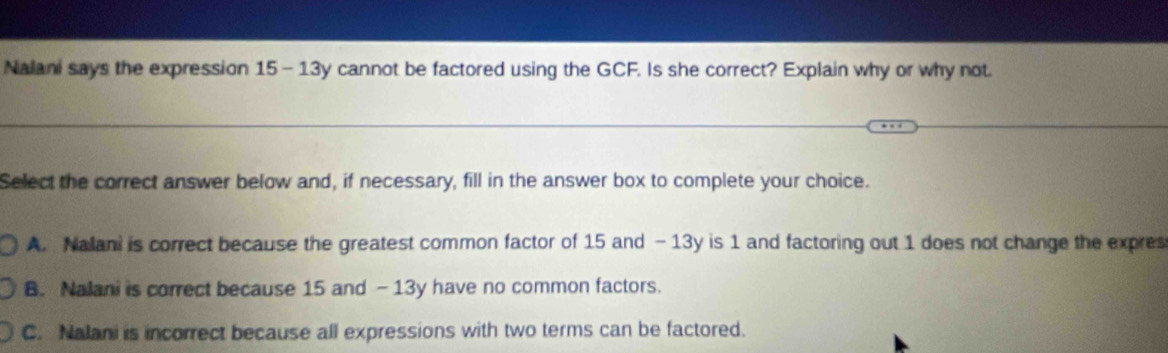 Nalani says the expression 15-13y cannot be factored using the GCF. Is she correct? Explain why or why not.
Select the correct answer below and, if necessary, fill in the answer box to complete your choice.
A. Nalani is correct because the greatest common factor of 15 and - 13y is 1 and factoring out 1 does not change the expres
B. Nalani is correct because 15 and - 13y have no common factors.
C. Nalani is incorrect because all expressions with two terms can be factored.