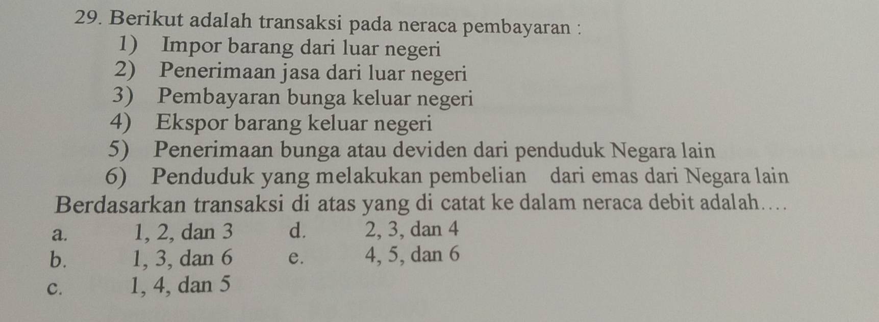 Berikut adalah transaksi pada neraca pembayaran :
1) Impor barang dari luar negeri
2) Penerimaan jasa dari luar negeri
3) Pembayaran bunga keluar negeri
4) Ekspor barang keluar negeri
5) Penerimaan bunga atau deviden dari penduduk Negara lain
6) Penduduk yang melakukan pembelian dari emas dari Negara lain
Berdasarkan transaksi di atas yang di catat ke dalam neraca debit adalah…
a. 1, 2, dan 3 d. 2, 3, dan 4
b. 1, 3, dan 6 e. 4, 5, dan 6
C. 1, 4, dan 5