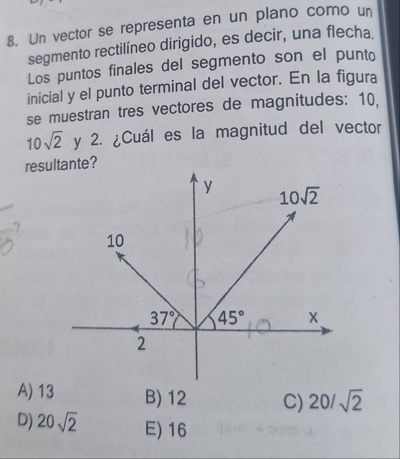 Un vector se representa en un plano como un
segmento rectilíneo dirigido, es decir, una flecha.
Los puntos finales del segmento son el punto
inicial y el punto terminal del vector. En la figura
se muestran tres vectores de magnitudes: 10.
10sqrt(2) y 2. ¿Cuál es la magnitud del vector
resulte?
A) 13
B) 12 C) 20/sqrt(2)
D) 20sqrt(2)
E)16