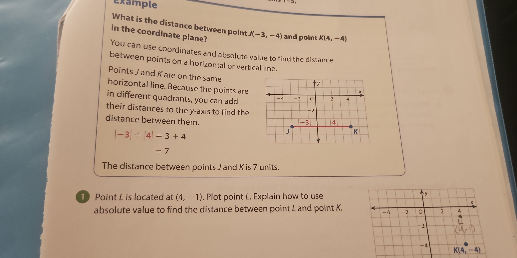 Example
What is the distance between point J(-3,-4) and point K(4,-4)
in the coordinate plane?
You can use coordinates and absolute value to find the distance
between points on a horizontal or vertical line.
Points J and K are on the same
horizontal line. Because the points are
in different quadrants, you can add
their distances to the y-axis to find the
distance between them.
|-3|+|4|=3+4
=7
The distance between points J and K is 7 units.
1 Point L is located at (4,-1). Plot point L. Explain how to use
absolute value to find the distance between point L and point K.