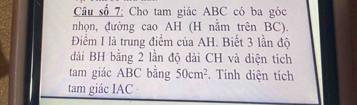 Câu số 7: Cho tam giác ABC có ba góc 
nhọn, đường cao AH (H nằm trên BC). 
Điểm I là trung điểm của AH. Biết 3 lần độ 
dài BH bằng 2 lần độ dài CH và diện tích 
tam giác ABC bằng 50cm^2. Tính diện tích 
tam giác IAC