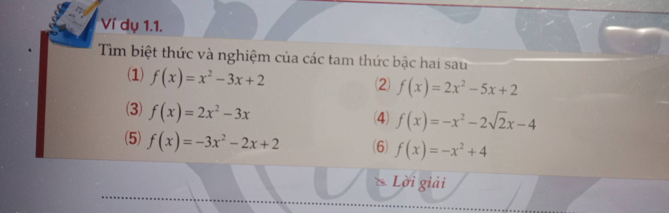 Ví dụ 1.1. 
Tìm biệt thức và nghiệm của các tam thức bậc hai sau 
(1) f(x)=x^2-3x+2
(2) f(x)=2x^2-5x+2
(3) f(x)=2x^2-3x
(4) f(x)=-x^2-2sqrt(2)x-4
(5) f(x)=-3x^2-2x+2
(6) f(x)=-x^2+4
Lời giải