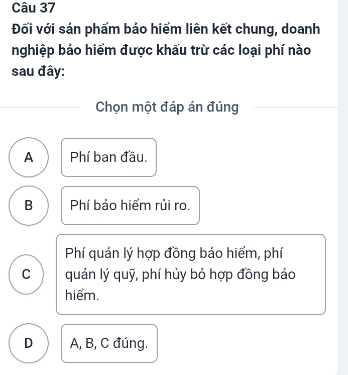 Đối với sản phẩm bảo hiểm liên kết chung, doanh
nghiệp bảo hiểm được khấu trừ các loại phí nào
sau đây:
Chọn một đáp án đúng
A Phí ban đầu.
B Phí bảo hiểm rủi ro.
Phí quản lý hợp đồng bảo hiểm, phí
C quản lý quỹ, phí hủy bỏ hợp đồng bảo
hiểm.
D A, B, C đúng.