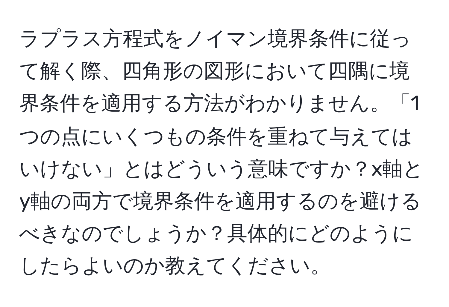 ラプラス方程式をノイマン境界条件に従って解く際、四角形の図形において四隅に境界条件を適用する方法がわかりません。「1つの点にいくつもの条件を重ねて与えてはいけない」とはどういう意味ですか？x軸とy軸の両方で境界条件を適用するのを避けるべきなのでしょうか？具体的にどのようにしたらよいのか教えてください。