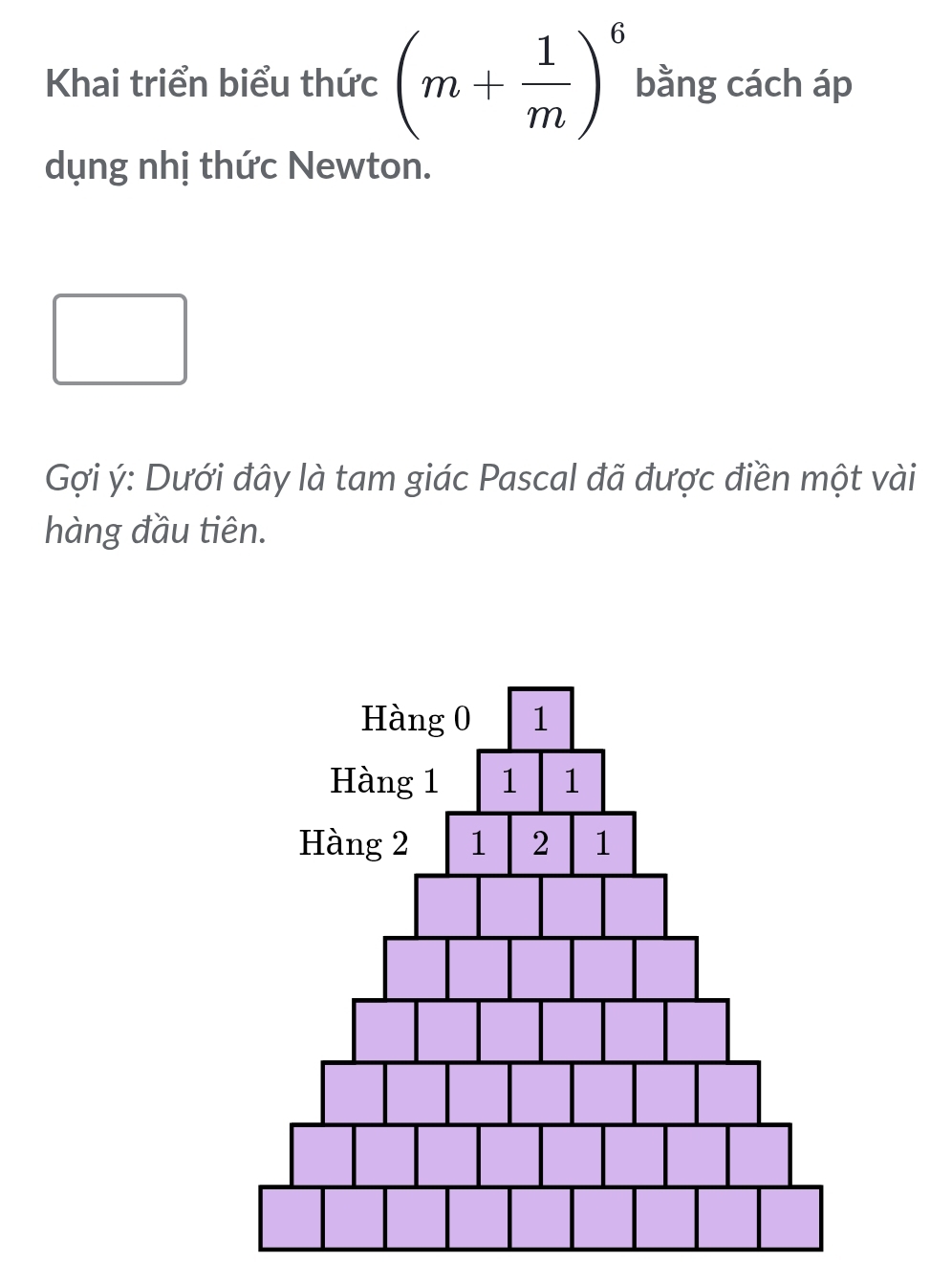 Khai triển biểu thức (m+ 1/m )^6 bằng cách áp 
dụng nhị thức Newton. 
Gợi ý : Dưới đây là tam giác Pascal đã được điền một vài 
hàng đầu tiên.