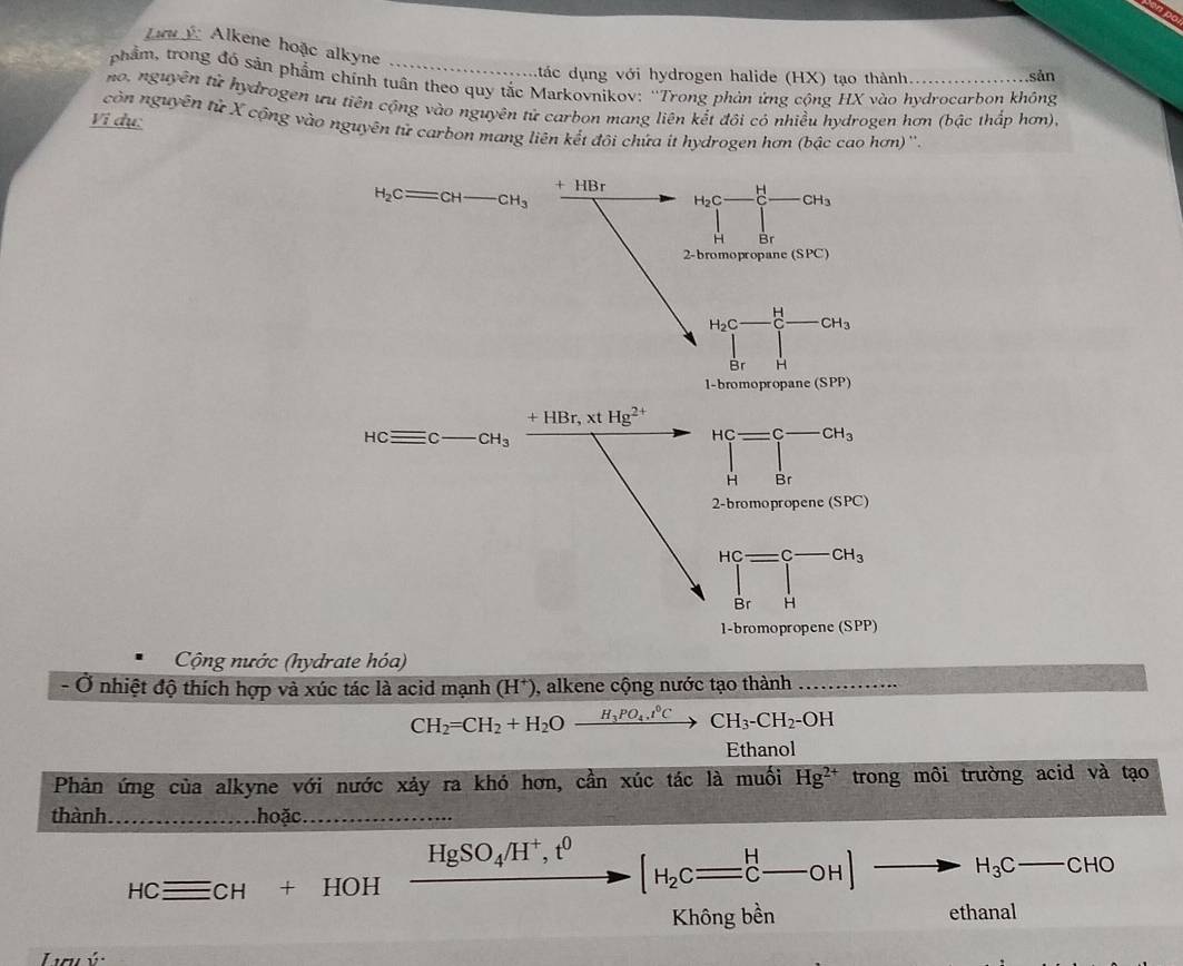 ncý Alkene hoặc alkyne
tác dụng với hydrogen halide (HX) tạo thành. sản
phẩm, trong đó sản phẩm chính tuân theo quy tắc Markovnikov: ''Trong phản ứng cộng HX vào hydrocarbon không
no, nguyên tử hydrogen ưu tiên cộng vào nguyên tử carbon mang liên kết đội có nhiều hydrogen hơn (bậc thắp hơn),
Vi dụ:
còn nguyên tử X cộng vào nguyên tử carbon mang liên kết đôi chứa it hydrogen hơn (bậc cao hơn)''.
H_2Cequiv CH-CH_3 + HBr
_H_2C-_(C-)^H-CH_3
2-bromopropane (SPC)
H_2C-beginarrayr H □ endarray -CH_3
Br H
1-bromopropane (SPP)
+HBr,xtHg^(2+) _H^((HC)=∈tlimits _H^(C-CH_3))
HCequiv C _ _  CH_3
2-bromoprop ene(SPC)
beginarrayr Hc=c-cH_3 □ endarray
Br H
1-bromopropene (SPP)
Cộng nước (hydrate hóa)
- Ở nhiệt độ thích hợp và xúc tác là acid mạnh (H^+) , alkene cộng nước tạo thành_
CH_2=CH_2+H_2Oxrightarrow H_3PO_4.t°CCH_3-CH_2-OH
Ethanol
Phản ứng của alkyne với nước xảy ra khó hơn, cần xúc tác là muối Hg^(2+) trong môi trường acid và tạo
thành _hoặc._
HCequiv CH+HOHxrightarrow HgSO_4H^+,t^0[H_2c=_C^(H-OH] to H_3)C-CHO
ethanal
Lu ý