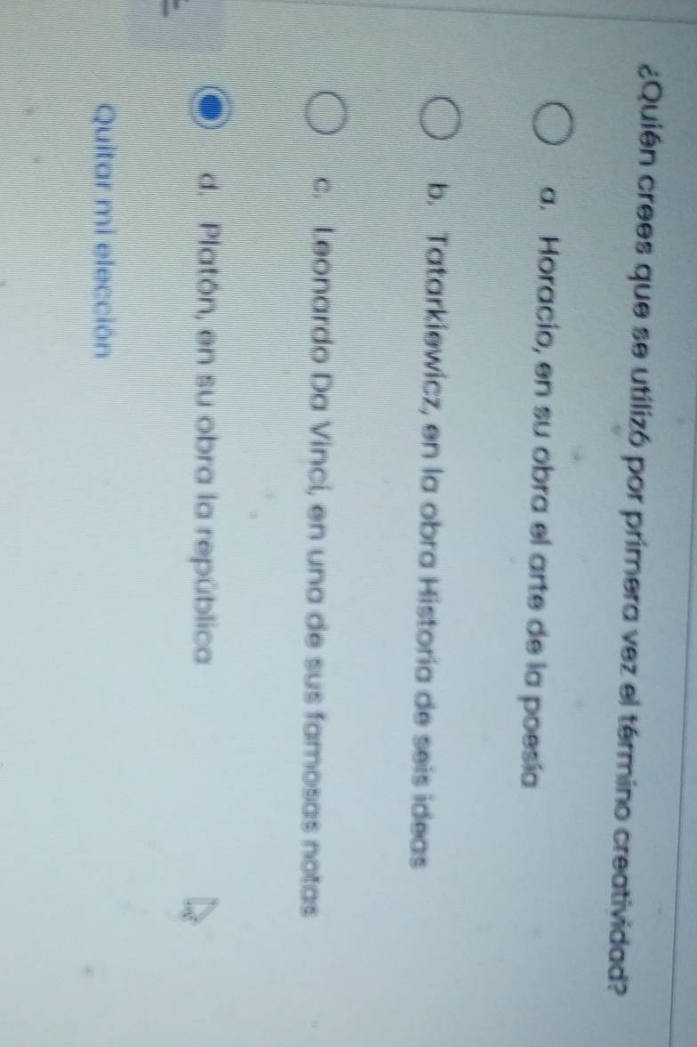 ¿Quién crees que se utilizó por primera vez el término creatividad?
a. Horacio, en su obra el arte de la poesía
b. Tatarkiewicz, en la obra Historia de seis ideas
c. Leonardo Da Vinci, en una de sus famosas notas
d. Platón, en su obra la república
Quitar mi elección
