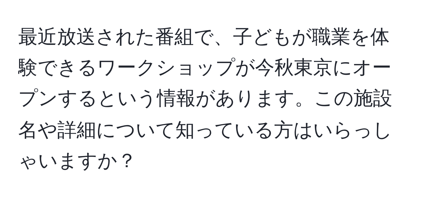 最近放送された番組で、子どもが職業を体験できるワークショップが今秋東京にオープンするという情報があります。この施設名や詳細について知っている方はいらっしゃいますか？