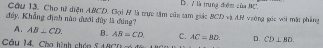 D. / là trung điểm của BC.
Câu 13. Cho tứ diện ABCD. Gọi H là trực tâm của tam giác BCD và AH vuông góc với mặt phẳng
đầy, Khẳng định nào dưới đây là đúng?
A. AB⊥ CD.
B. AB=CD.
C. AC=BD. D. CD⊥ BD. 
Câu 14. Cho hình chóp S. ABCD có