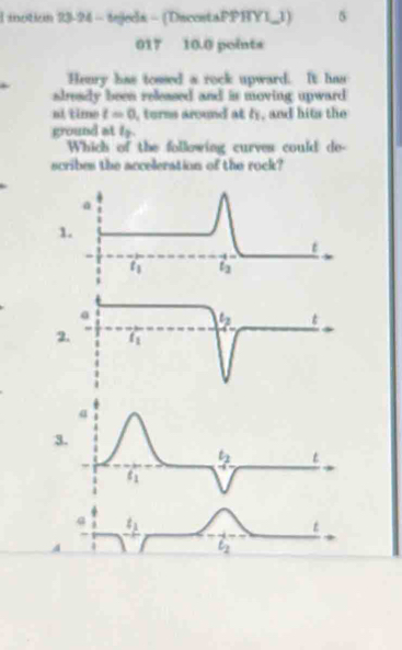 motion 23-24 - tejeds - (DecestaPPHYL_1) 5
017 10.0 points
Henry has tossed a rock upward. It has
aleady been released and is moving upward
ní time t=0 I, torms around at ly, and hits the
ground at 15.
Which of the following curves could de-
scribes the acceleration of the rock?
1.
2
3
4