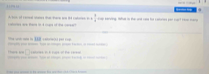 fe 16 -11 59 pn 
0 л 8 1 Question Help 
A box of cereal states that there are 84 calories in a  a/4 . cup serving. What is the unit rate for calories per cup? How many 
calories are there in 4 cups of the cereal? 
The unit rate is 112 calorie(s) per cup. 
(Simplity your answer Type an integer, proper fraction, or mixed number.) 
There are □ calories in 4 cups of the cereal. 
(simpity your answer. Type an integer, proper fractio), or mixed number) 
Enter your anower in the answer box and then click Check Answer.