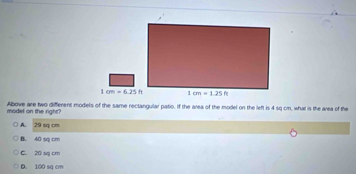 Above are two different models of the same rectangular patio. If the area of the model on the left is 4 sq cm, what is the area of the
model on the right?
A. 29 sq cm
B. 40 sq cm
C. 20 sq cm
D. 100 sq cm