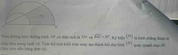 Nửa đường tròn đường kính AB có diện tích là 32π và widehat BAC=30°. Ký hiệu (H) là hình phẳng được tô 
màu như trong hình vẽ. Tính thể tích khối tròn xoay tạo thành khi cho hình (#) quay quanh trục 48 , 
(làm tròn đến hàng đơn vị)