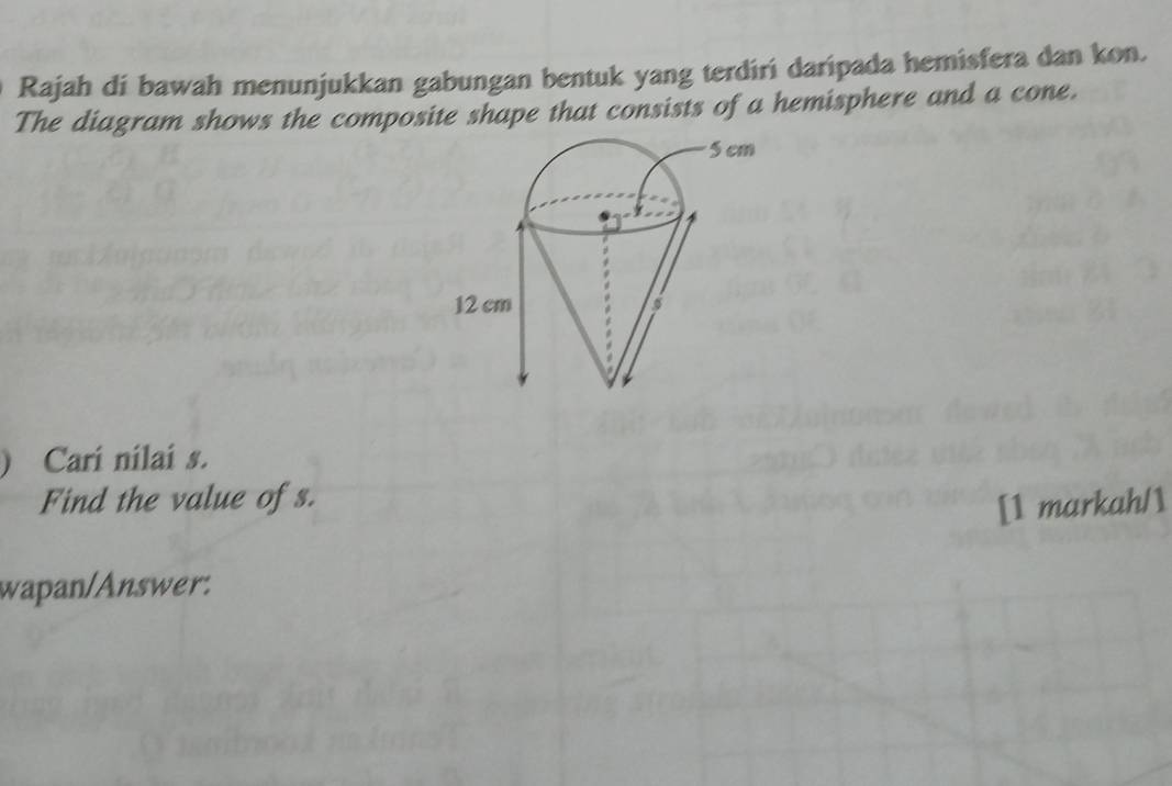 Rajah di bawah menunjukkan gabungan bentuk yang terdiri daripada hemisfera dan kon. 
The diagram shows the composite shape that consists of a hemisphere and a cone. 
) Cari nilai s. 
Find the value of s. ah/1 
[1 mark 
wapan/Answer.