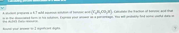 Calculating percent dissociau 
A student prepares a 4.7 mM aqueous solution of benzoic acid (C_6H_5CO_2H). Calculate the fraction of benzoic acid that 
is in the dissociated form in his solution. Express your answer as a percentage. You will probably find some useful data in 
the ALEKS Data resource. 
Round your answer to 2 significant digits. 
?