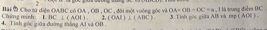 Bài À Cho tứ diện OABC có OA , OB , OC , đôi một vuông góc và OA=OB=OC=a , I là trung điểm BC. 
Chứng minh: 1.BC⊥ (AOI).2.(OAI)⊥ (ABC). 3. Tính góc giữa AB và mp ( AOI ) . 
4. Tính góc giữa đường thắng AI và OB.