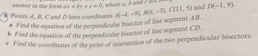 answer in the form ax+by+c=0 , where a, b and e r 
4 Points A, B, C and D have coordinates A(-4,-9), B(6,-3), C(11,5) and D(-1,9). 
a Find the equation of the perpendicular bisector of line segment AB. 
h Find the equation of the perpendicular bisector of line segment CD. 
e Find the coordinates of the point of intersection of the two perpendicular bisectors.