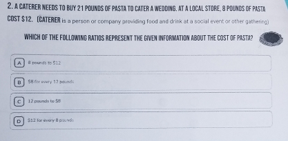 a caterer needs to buy 21 pounds of pasta to cater a Wedding. At a local store, 8 pounds of Pasta
COST $12. (CATERER is a person or company prowiding food and drink at a social event or other gathering)
WHICH OF THE FOLLOWING RATIOS REPRESENT THE GIVEN INFORMATION ABOUT THE COST OF PASTA?
A B pounds to $12
B S8 for every 12 paund
C 12 pounds to $8
o 】 $12 for envery 8 poun