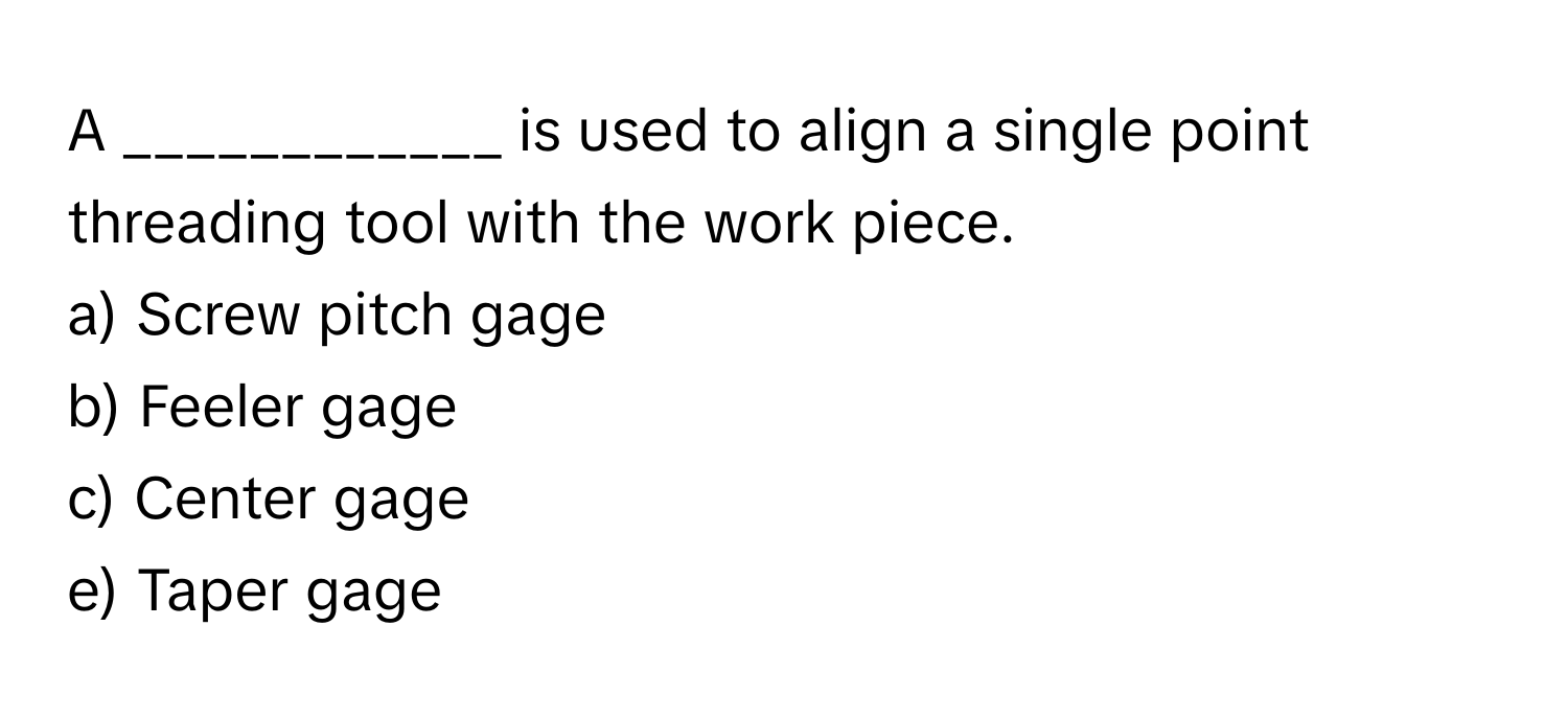 A ____________ is used to align a single point threading tool with the work piece.

a) Screw pitch gage
b) Feeler gage
c) Center gage
e) Taper gage