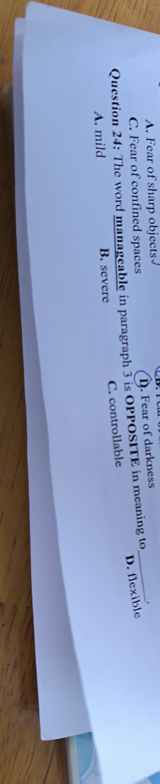 A. Fear of sharp objects
D. Fear of darkness
_.
C. Fear of confined spaces
D. flexible
Question 24: The word manageable in paragraph 3 is OPPOSITE in meaning to
C. controllable
A. mild B. severe