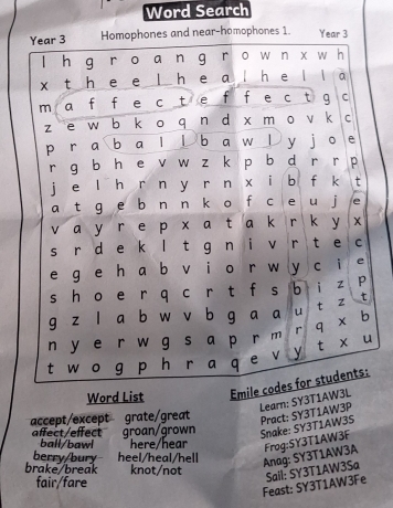 Word Search
Word List Emile 
Learn: SY3T1AW3L
accept/except grate/great
affect/effect groan/grown
Snake: SY3T1AW3S Pract: SY3T1AW3P
ball/bawl here/hear Frog:SY3T1AW3F
berry/bury heel/heal/hell
brake/break knot/not
Anag: SY3T1AW3A
fair/fare
Feast: SY3T1AW3Fe Sail: SY3T1AW3Sa