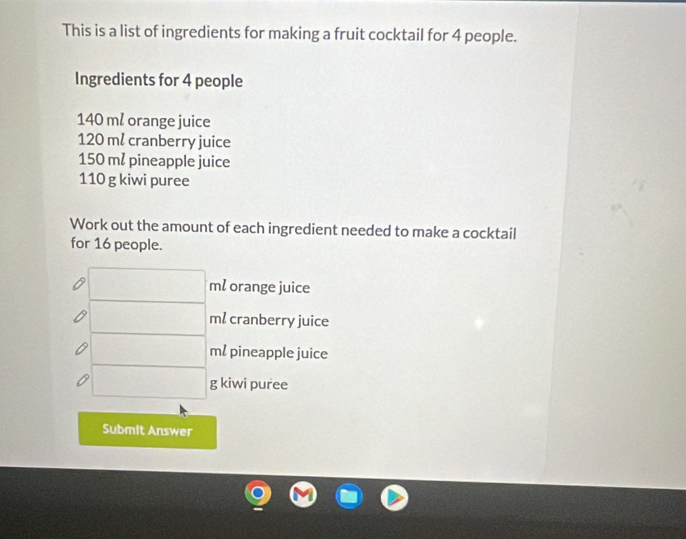 This is a list of ingredients for making a fruit cocktail for 4 people. 
Ingredients for 4 people
140 m² orange juice
120 ml cranberry juice
150 m² pineapple juice
110 g kiwi puree 
Work out the amount of each ingredient needed to make a cocktail 
for 16 people.
□ ml orange juice
□ ml cranberry juice
100x_1 m/ pineapple juice
□ g kiwi puree 
Submit Answer