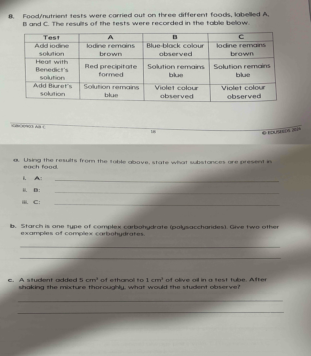 Food/nutrient tests were carried out on three different foods, labelled A, 
B and C. The results of the tests were recorded in the table below. 
IGBIO0903 AB C 
18 
© EDUSEEDS 2024 
a. Using the results from the table above, state what substances are present in 
each food. 
i. A:_ 
ⅲi. B:_ 
iii. C:_ 
b. Starch is one type of complex carbohydrate (polysaccharides). Give two other 
examples of complex carbohydrates. 
_ 
_ 
c. A student added 5cm^3 of ethanol to 1cm^3 of olive oil in a test tube. After 
shaking the mixture thoroughly, what would the student observe? 
_ 
_