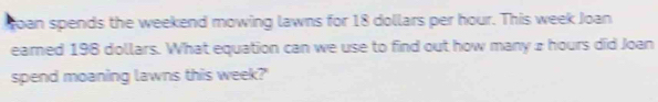 toan spends the weekend mowing lawns for 18 dollars per hour. This week Joan 
earned 198 dollars. What equation can we use to find out how many 2 hours did Joan 
spend moaning lawns this week?'