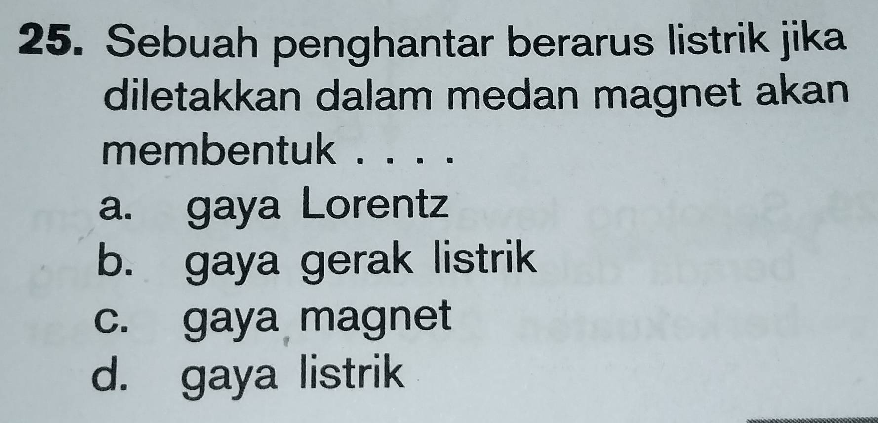 Sebuah penghantar berarus listrik jika
diletakkan dalam medan magnet akan
membentuk . . . .
a. gaya Lorentz
b. gaya gerak listrik
c. gaya magnet
d. gaya listrik