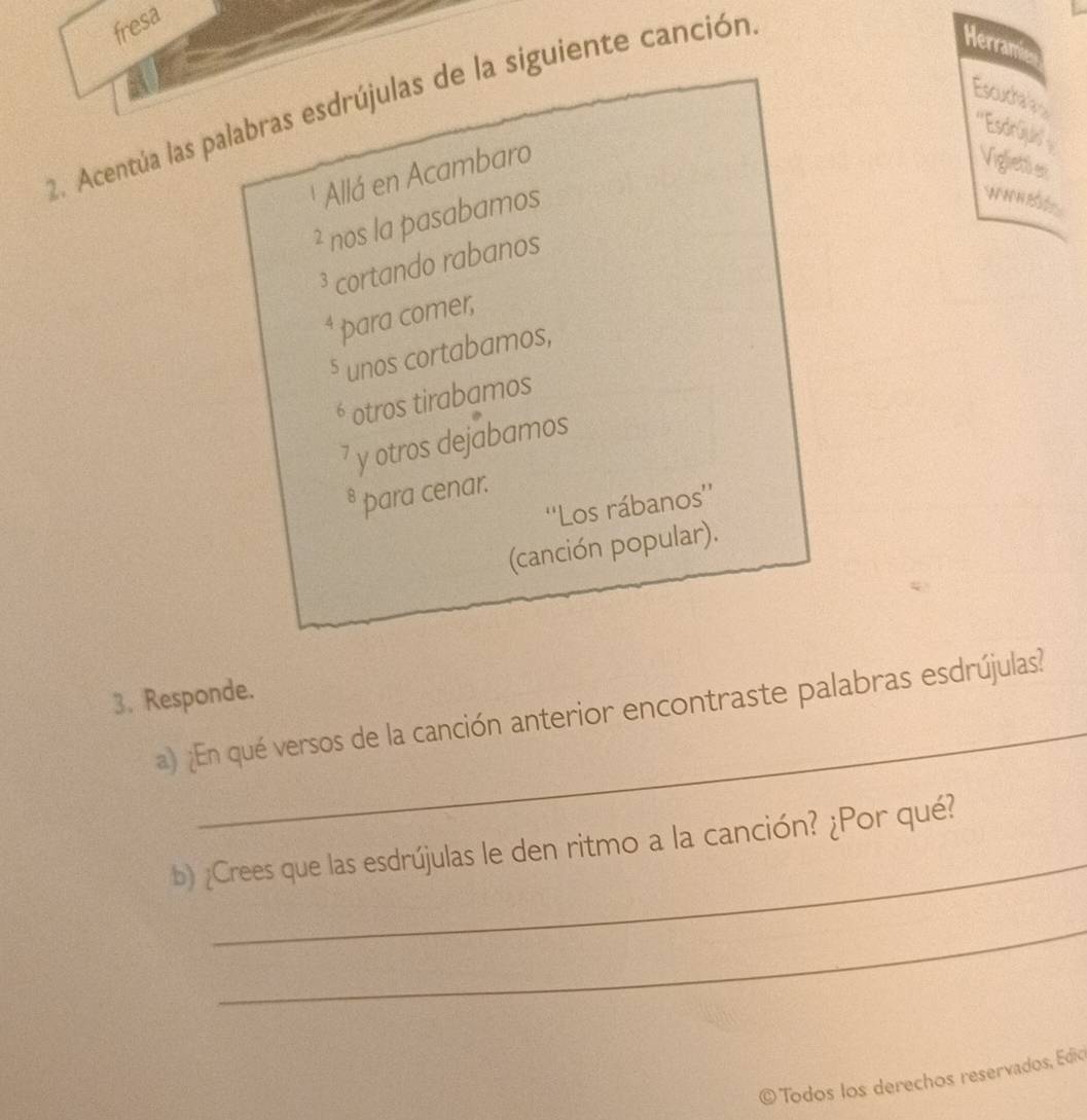 fresa 
2. Acentúa las palabras esdrújulas de la siguiente canción 
Herramie 
Escuchar in 
'''Esdrūjulis'' Vigliettl en 
Allá en Acambaro 
² nos la pasabamos 

N H B 
³ cortando rabanos
6 para comer, 
⁵ unos cortabamos, 
é otros tirabamos
7 y otros dejabamos 
* þara cenar. 
''Los rábanos'' 
(canción popular). 
_ 
3. Responde. 
a) ¿En qué versos de la canción anterior encontraste palabras esdrújulas? 
_ 
b) ¿Crees que las esdrújulas le den ritmo a la canción? ¿Por qué? 
_ 
O Todos los derechos reservados, Edio