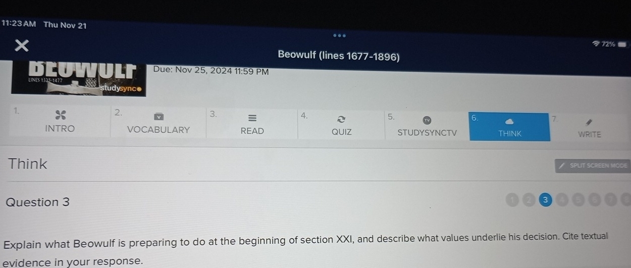 11:23 AM Thu Nov 21 
Beowulf (lines 1677-1896) 
Due: Nov 25, 2024 11:59 PM 
studysync● 
1. 
2. 
3. 
4. 
5. 
6. 
7. 
INTRO VOCABULARY READ QUIZ STUDYSYNCTV THINK WRITE 
Think 
SPLIT SCREEN MODE 
Question 3 
Explain what Beowulf is preparing to do at the beginning of section XXI, and describe what values underlie his decision. Cite textual 
evidence in your response.