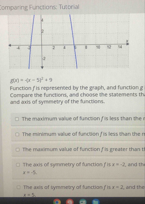 Comparing Functions: Tutorial
4
2
x
-4 -2 2 4 6 8 10 12 14
-2
g(x)=-(x-5)^2+9
Function f is represented by the graph, and function g
Compare the functions, and choose the statements th
and axis of symmetry of the functions.
The maximum value of function f is less than the r
The minimum value of function f is less than the m
The maximum value of function f is greater than th
The axis of symmetry of function f is x=-2 , and th
x=-5.
The axis of symmetry of function f is x=2 , and the
x=5.