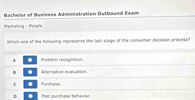 Bachelor of Business Administration Outbound Exam
Marketing - People
Which one of the following represents the last stage of the consumer decision process?
A Problem recognition.
B Alternative evaluation.
C Purchase.
D Post purchase behavior.