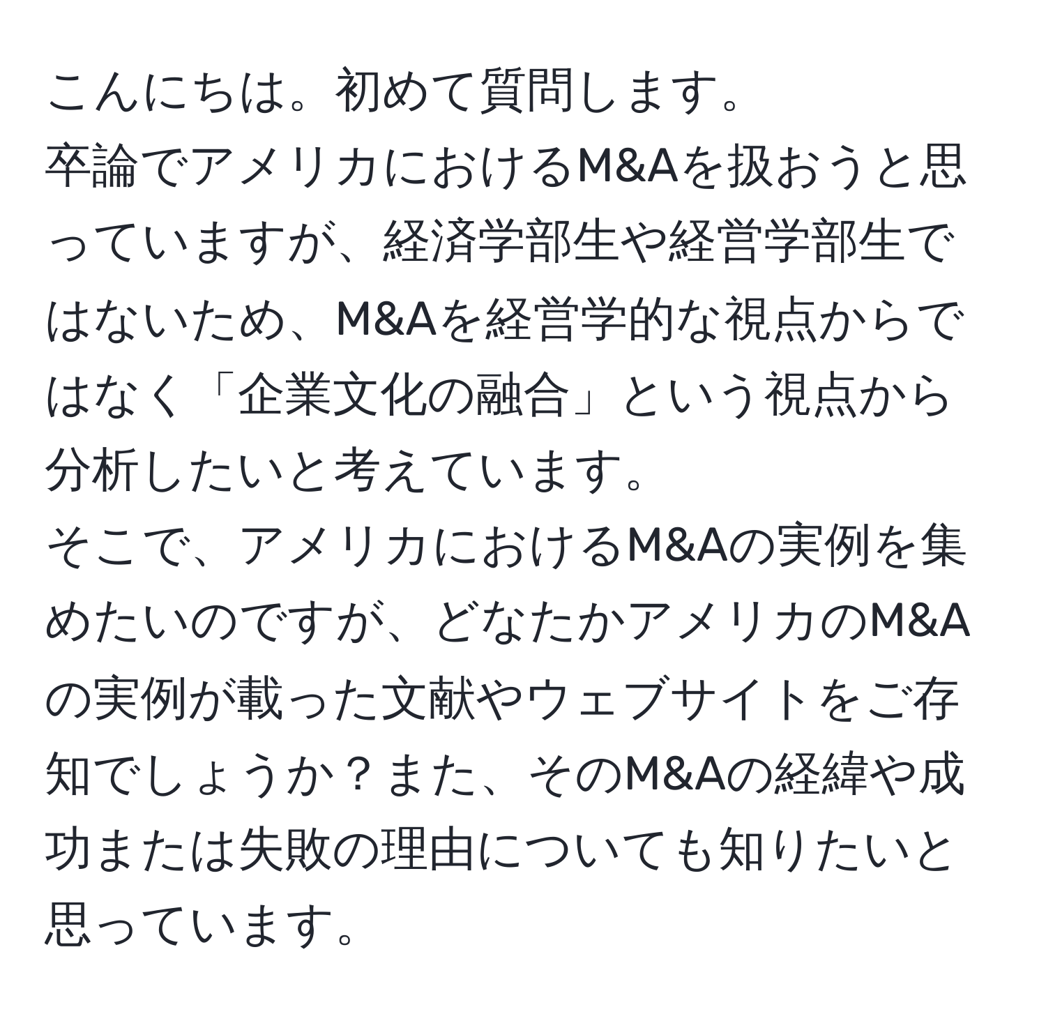 こんにちは。初めて質問します。  
卒論でアメリカにおけるM&Aを扱おうと思っていますが、経済学部生や経営学部生ではないため、M&Aを経営学的な視点からではなく「企業文化の融合」という視点から分析したいと考えています。  
そこで、アメリカにおけるM&Aの実例を集めたいのですが、どなたかアメリカのM&Aの実例が載った文献やウェブサイトをご存知でしょうか？また、そのM&Aの経緯や成功または失敗の理由についても知りたいと思っています。