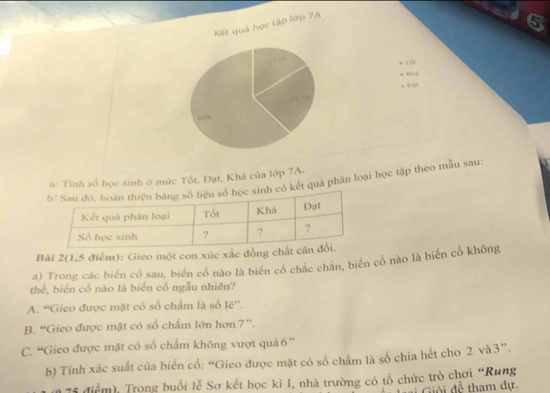 Kết quả học tập lớp 7A
6

= Tốt
= Khá
= Đạt
22.5%
“ 0%
a/ Tính số học sinh ở mức Tốt, Đạt, Khá của lớp 7A.
có kết quả phân loại học tập theo mẫu sau:
Bài 2(1,5 điểm): Gieo một con xúc xắc đồng c
a) Trong các biến cổ sau, biến cổ nào là biển cổ chắc chắn, biến cố nào là biến cố không
thể, biển cố nào là biến cố ngẫu nhiên?
A. “Gieo được mặt có số chẩm là số lẻ”,
B. “Gieo được mặt có số chẩm lớn hơn 7 ''.
C. “Gieo được mặt có số chẩm không vượt quá6 ''
b) Tính xác suất của biến cố: “Gieo được mặt có số chấm là số chia hết cho 2 và3”.
75 điểm), Trong buổi lễ Sơ kết học kì I, nhà trường có tổ chức trò chơi “Rung
i Giải đề tham dự.