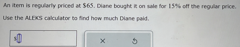 An item is regularly priced at $65. Diane bought it on sale for 15% off the regular price. 
Use the ALEKS calculator to find how much Diane paid. 
s 
×