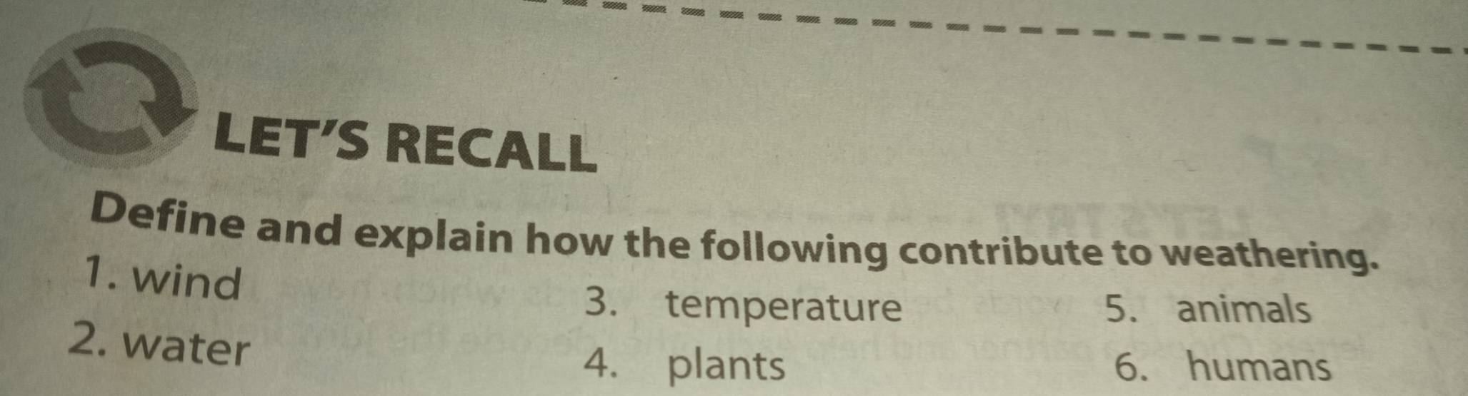 LET'S RECALL 
Define and explain how the following contribute to weathering. 
1. wind 
3. temperature 5. animals 
2. water 
4. plants 6. humans