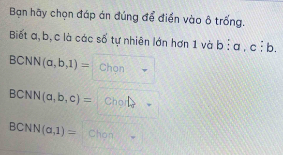 Bạn hãy chọn đáp án đúng để điền vào ô trống. 
Biết a, b, c là các số tự nhiên lớn hơn 1 và b:a,c:b. 
BCNN (a,b,1)= Chọn
BCNN(a,b,c)= Chor
BCNN(a,1)= Chon