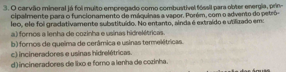 carvão mineral já foi muito empregado como combustível fóssil para obter energia, prin-
cipalmente para o funcionamento de máquinas a vapor. Porém, com o advento do petró-
leo, ele foi gradativamente substituído. No entanto, ainda é extraído e utilizado em:
a) fornos a lenha de cozinha e usinas hidrelétricas.
b) fornos de queima de cerâmica e usinas termelétricas.
c) incineradores e usinas hidrelétricas.
d) incineradores de lixo e forno a lenha de cozinha.