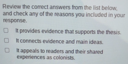 Review the correct answers from the list below,
and check any of the reasons you included in your
response.
It provides evidence that supports the thesis.
It connects evidence and main ideas.
It appeals to readers and their shared
experiences as colonists.