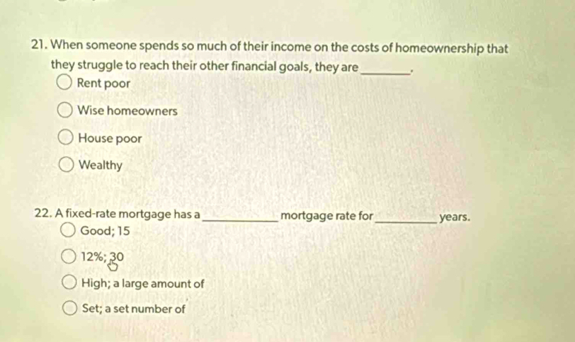 When someone spends so much of their income on the costs of homeownership that
they struggle to reach their other financial goals, they are _.
Rent poor
Wise homeowners
House poor
Wealthy
22. A fixed-rate mortgage has a _mortgage rate for_ years.
Good; 15
12%; ३0
High; a large amount of
Set; a set number of