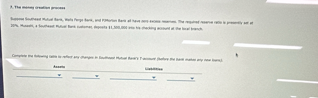 The money creation process 
Suppose Southeast Mutual Bank, Walls Fergo Bank, and PJMorton Bank all have zero excess reserves. The required reserve ratio is presently set at
20%. Musashi, a Southeast Mutual Bank customer, deposits $1,500,000 into his checking account at the local branch. 
Complete the following table to reflect any changes in Southeast Mutual Bank's T-account (before the bank makes any new loans). 
Assets Liabilities 
_ 
_ 
_ 
_