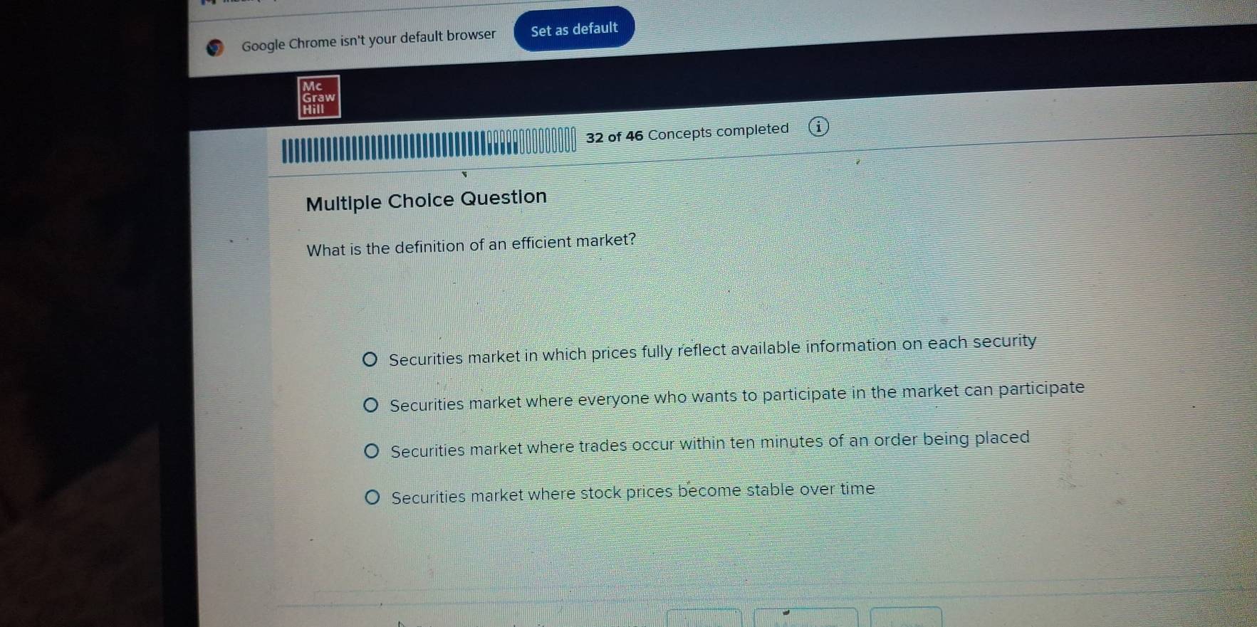 Google Chrome isn't your default browser Set as default
Mc
Graw
Hill
32 of 46 Concepts completed
Multiple Choice Question
What is the definition of an efficient market?
Securities market in which prices fully reflect available information on each security
Securities market where everyone who wants to participate in the market can participate
Securities market where trades occur within ten minutes of an order being placed
Securities market where stock prices become stable over time