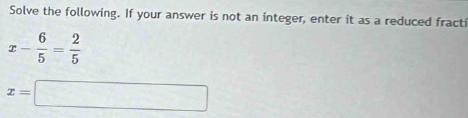 Solve the following. If your answer is not an integer, enter it as a reduced fracti
x- 6/5 = 2/5 
x=□