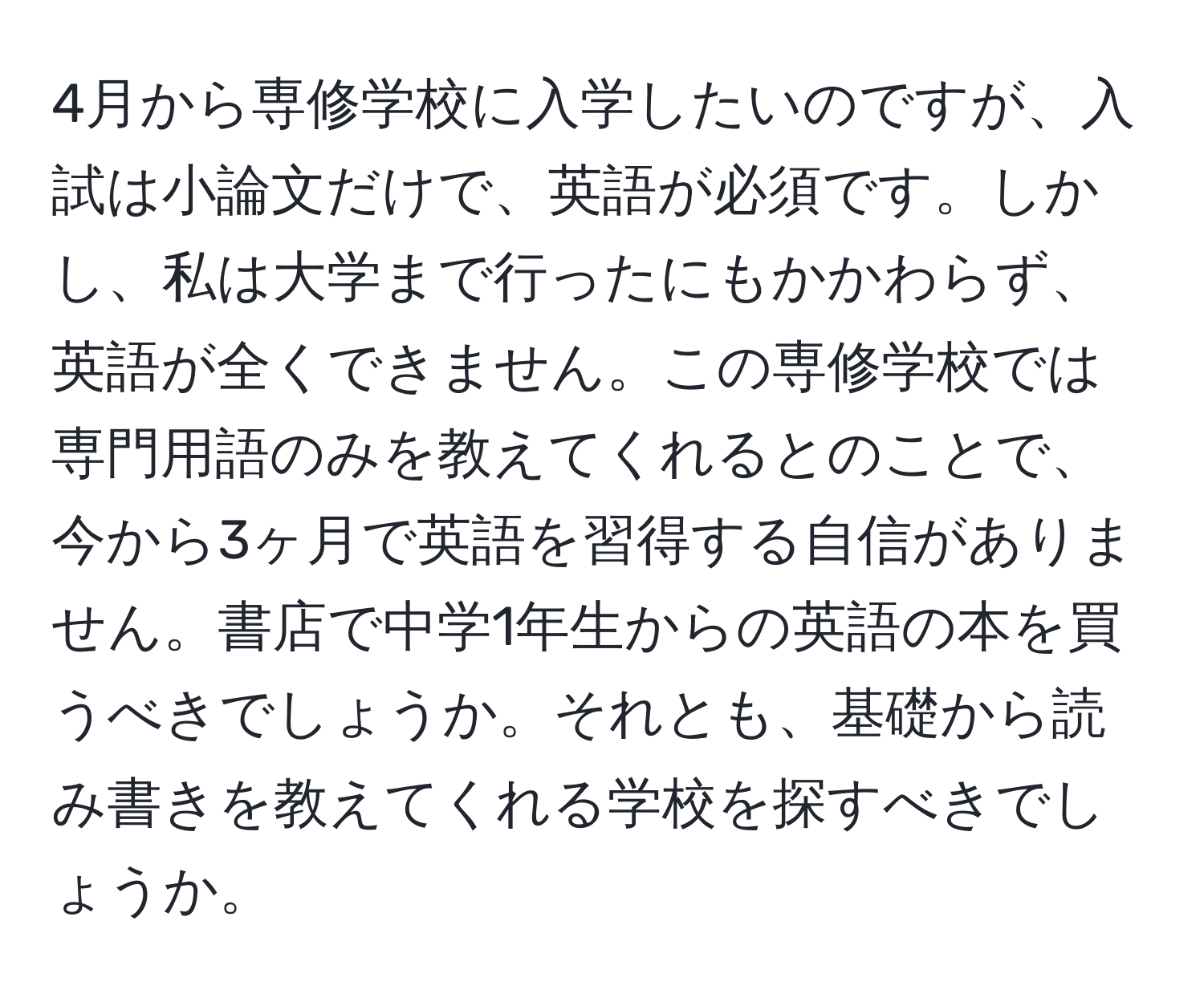 4月から専修学校に入学したいのですが、入試は小論文だけで、英語が必須です。しかし、私は大学まで行ったにもかかわらず、英語が全くできません。この専修学校では専門用語のみを教えてくれるとのことで、今から3ヶ月で英語を習得する自信がありません。書店で中学1年生からの英語の本を買うべきでしょうか。それとも、基礎から読み書きを教えてくれる学校を探すべきでしょうか。