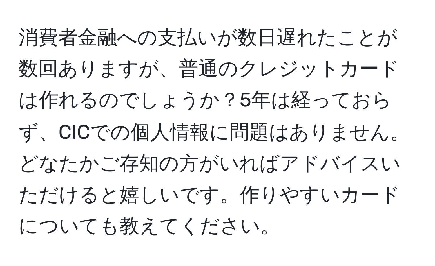 消費者金融への支払いが数日遅れたことが数回ありますが、普通のクレジットカードは作れるのでしょうか？5年は経っておらず、CICでの個人情報に問題はありません。どなたかご存知の方がいればアドバイスいただけると嬉しいです。作りやすいカードについても教えてください。