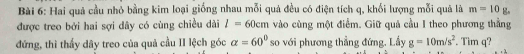 Hai quả cầu nhỏ bằng kim loại giống nhau mỗi quả đều có điện tích q, khối lượng mỗi quả là m=10g
được treo bởi hai sợi dây có cùng chiều dài l=60cm vào cùng một điểm. Giữ quả cầu I theo phương thẳng 
đứng, thì thấy dây treo của quả cầu II lệch góc alpha =60° so với phương thẳng đứng. Lấy g=10m/s^2. Tìm q?