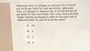 Halloween Party #1 charges an entrance fee of $6.00
and $4.50 per ticket for food and drinks. Halloween
Party #2 charges an entrance fee of $14.00 and $2.50
per ticket for food and drinks. How many food and drink
tickets must be purchased in order for the total cost of
Halloween Party #1 and #2 to be the same?
A 10
B 4
C i
D 5